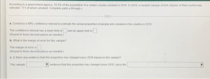 According to a government agency, 18.8% of the population of a certain country smoked in 2016. In 2018, a random sample of 654 citizens of that country was
selected, 111 of whom smoked Complete parts a through c
a. Construct a 99% confidence interval to estimate the actual proportion of people who smoked in the country in 2018.
and an upper limit of
The confidence interval has a lower limit of
(Round to three decimal places as needed)
b. What is the margin of error for this sample?
The margin of error is
(Round to three decimal places as needed)
c. Is there any evidence that this proportion has changed since 2016 based on this sample?
This sample
evidence that this proportion has changed since 2016, since the
