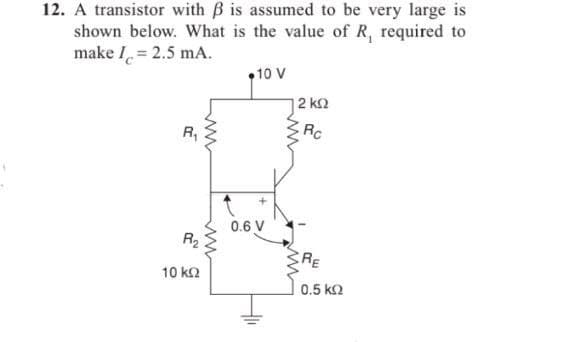 12. A transistor with ß is assumed to be very large is
shown below. What is the value of R, required to
make I = 2.5 mA.
R₁
www
R₂
10 ΚΩ
ww
10 V
0.6 V
12 ΚΩ
Rc
www
RE
0.5 ΚΩ