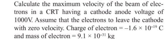 Calculate the maximum velocity of the beam of elec-
trons in a CRT having a cathode anode voltage of
1000V. Assume that the electrons to leave the cathode
with zero velocity. Charge of electron = -1.6 × 10-¹⁹ C
and mass of electron = 9.1 x 10-31 kg