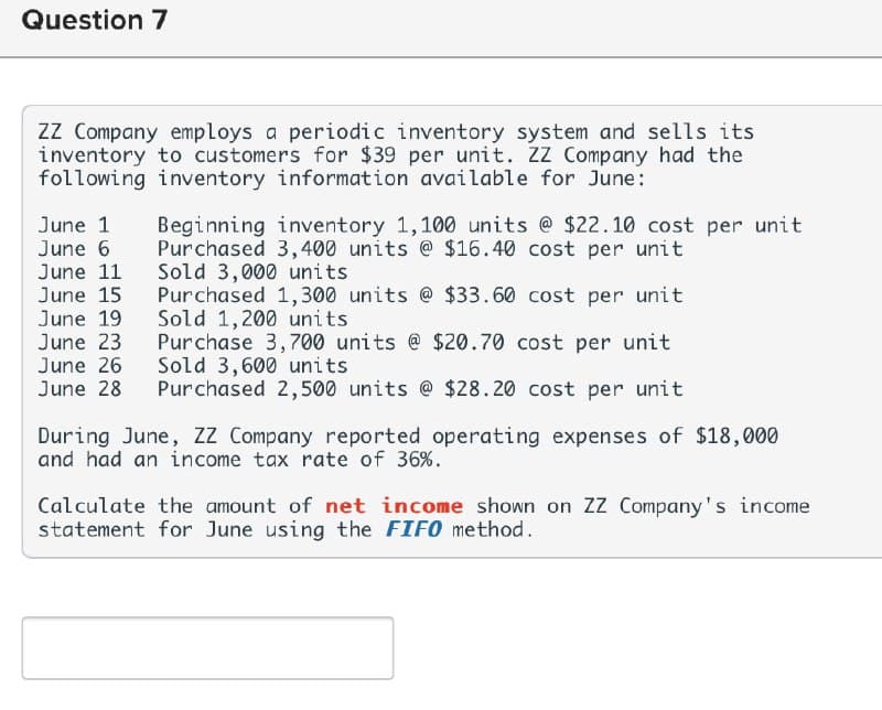 Question 7
ZZ Company employs a periodic inventory system and sells its
inventory to customers for $39 per unit. ZZ Company had the
following inventory information available for June:
June 1 Beginning inventory 1,100 units @ $22.10 cost per unit
June 6 Purchased 3,400 units @ $16.40 cost per unit
June 11
Sold 3,000 units
June 15
June 19
June 23
Purchased 1,300 units @ $33.60 cost per unit
Sold 1,200 units
Purchase 3,700 units @ $20.70 cost per unit
Sold 3,600 units
June 26
June 28 Purchased 2,500 units @ $28.20 cost per unit
During June, ZZ Company reported operating expenses of $18,000
and had an income tax rate of 36%.
Calculate the amount of net income shown on ZZ Company's income
statement for June using the FIFO method.