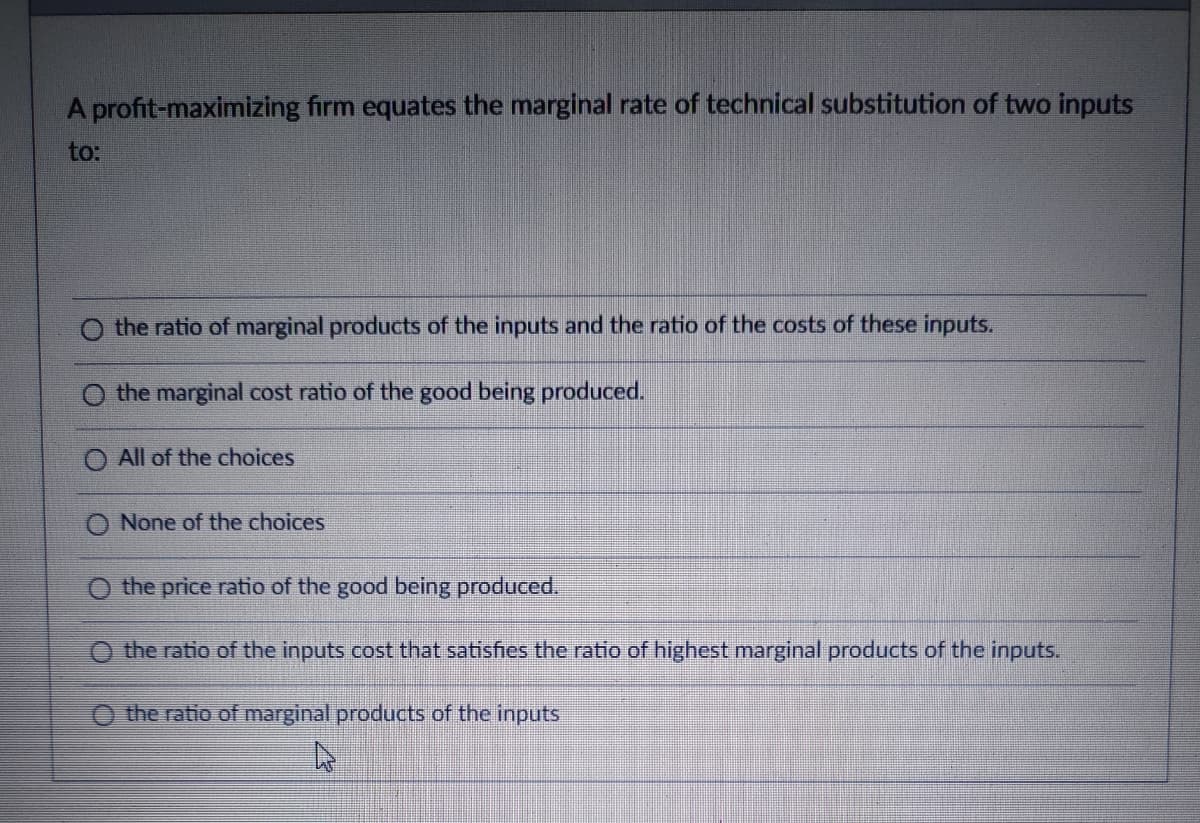 A profit-maximizing firm equates the marginal rate of technical substitution of two inputs
to:
the ratio of marginal products of the inputs and the ratio of the costs of these inputs.
O the marginal cost ratio of the good being produced.
O All of the choices
None of the choices
the price ratio of the good being produced.
O the ratio of the inputs cost that satisfies the ratio of highest marginal products of the inputs.
O the ratio of marginal products of the inputs
►