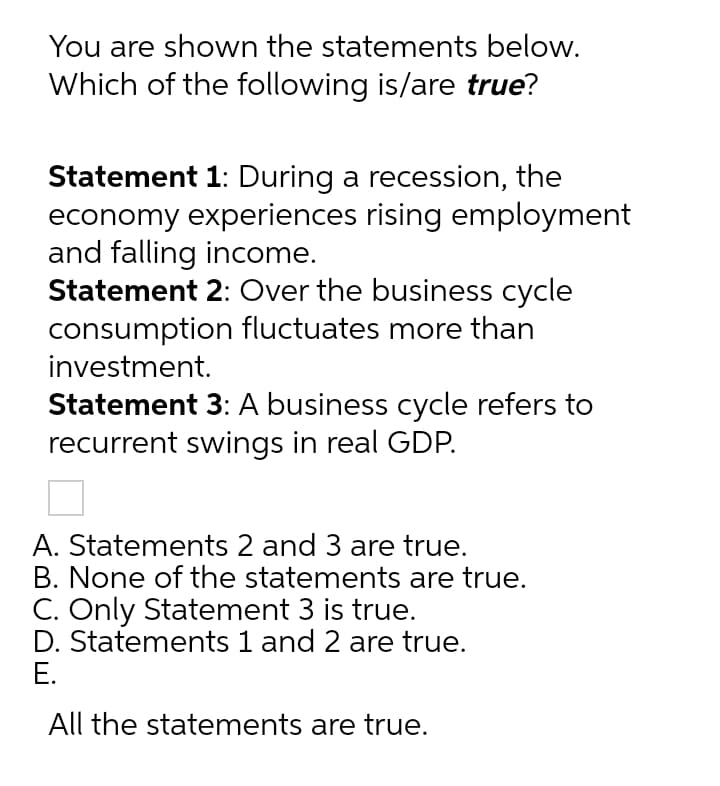You are shown the statements below.
Which of the following is/are true?
Statement 1: During a recession, the
economy experiences rising employment
and falling income.
Statement 2: Over the business cycle
consumption fluctuates more than
investment.
Statement 3: A business cycle refers to
recurrent swings in real GDP.
A. Statements 2 and 3 are true.
B. None of the statements are true.
C. Only Statement 3 is true.
D. Statements 1 and 2 are true.
Е.
All the statements are true.
