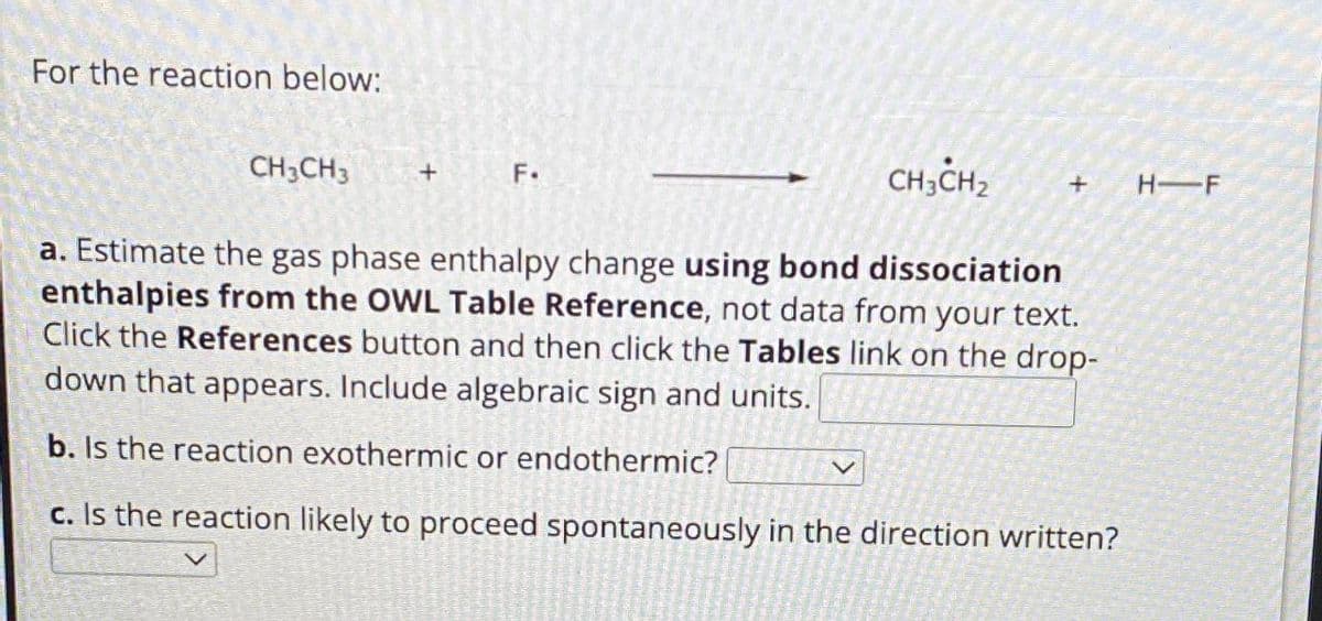 For the reaction below:
CH3CH3
+
F.
CH3CH2
+
HIF
a. Estimate the gas phase enthalpy change using bond dissociation
enthalpies from the OWL Table Reference, not data from your text.
Click the References button and then click the Tables link on the drop-
down that appears. Include algebraic sign and units.
b. Is the reaction exothermic or endothermic?
c. Is the reaction likely to proceed spontaneously in the direction written?