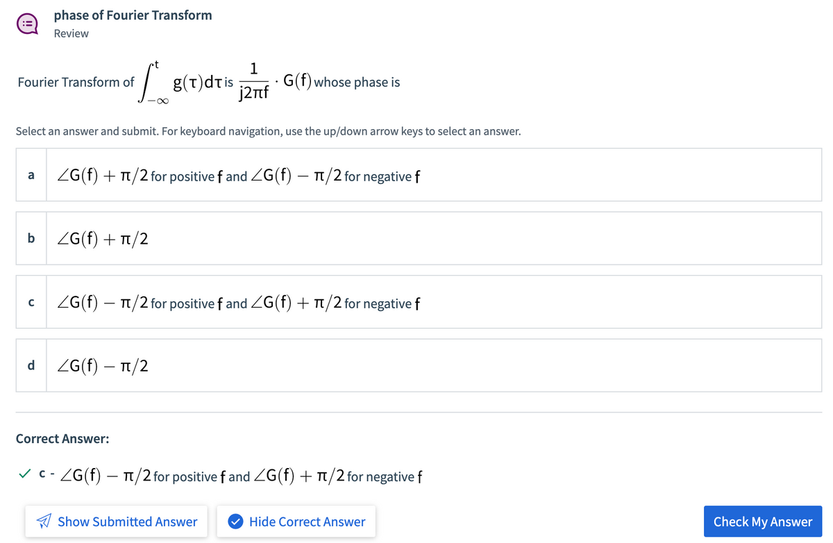 phase of Fourier Transform
Review
1
- G(f) whose phase is
j2nf
Fourier Transform of
g(t)dtis
Select an answer and submit. For keyboard navigation, use the up/down arrow keys to select an answer.
ZG(f) + Tt/2 for positive f and ZG(f) – T1/2 for negative f
a
b
ZG(f) + T/2
ZG(f) – 1/2 for positive f and ZG(f) + Tt/2 for negative f
ZG(f) – T1/2
Correct Answer:
v C- ZG(f) – T/2 for positive f and ZG(f) + T/2 for negative f
A Show Submitted Answer
Hide Correct Answer
Check My Answer
