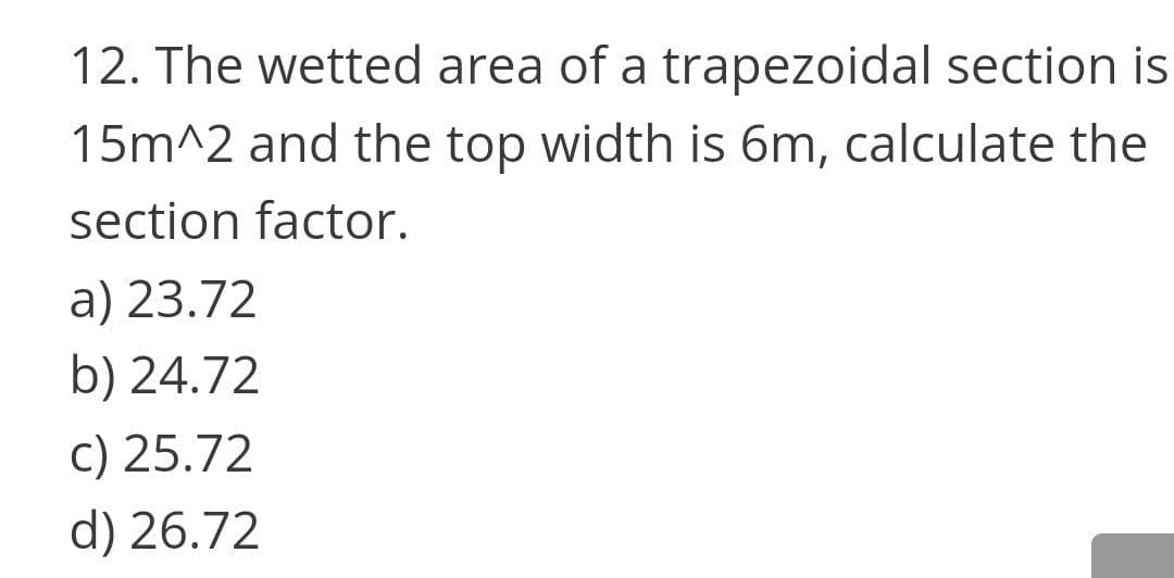 12. The wetted area of a trapezoidal section is
15m^2 and the top width is 6m, calculate the
section factor.
a) 23.72
b) 24.72
c) 25.72
d) 26.72
