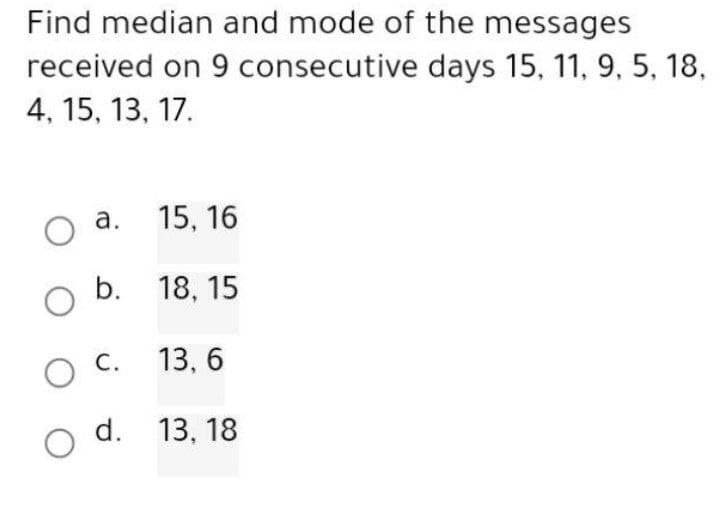 Find median and mode of the messages
received on 9 consecutive days 15, 11, 9, 5, 18,
4, 15, 13, 17.
O a.
15, 16
O b. 18,15
O C.
13,6
d.
13, 18
O