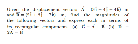 Given the displacement vectors A = (3î – 4j + 4k) m
and B = (2î + 3ĵ – 7Ê) m, find
the following vectors and express each in terms of
the magnitudes of
its rectangular components. (a) C= A + B (b) D
2A - В
%3D
