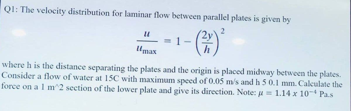 Q1: The velocity distribution for laminar flow between parallel plates is given by
2y
h
u
Umax
=
1.
1
where h is the distance separating the plates and the origin is placed midway between the plates.
Consider a flow of water at 15C with maximum speed of 0.05 m/s and h 5 0.1 mm. Calculate the
force on a 1 m^2 section of the lower plate and give its direction. Note: μ 1.14 x 10-4 Pa.s
=
