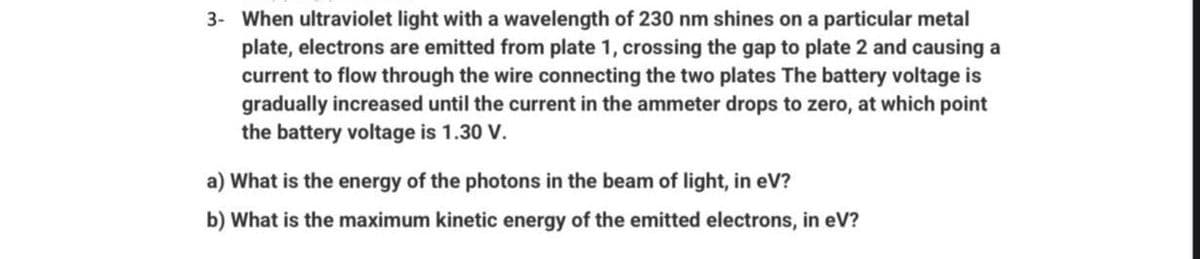 3- When ultraviolet light with a wavelength of 230 nm shines on a particular metal
plate, electrons are emitted from plate 1, crossing the gap to plate 2 and causing a
current to flow through the wire connecting the two plates The battery voltage is
gradually increased until the current in the ammeter drops to zero, at which point
the battery voltage is 1.30 V.
a) What is the energy of the photons in the beam of light, in eV?
b) What is the maximum kinetic energy of the emitted electrons, in eV?