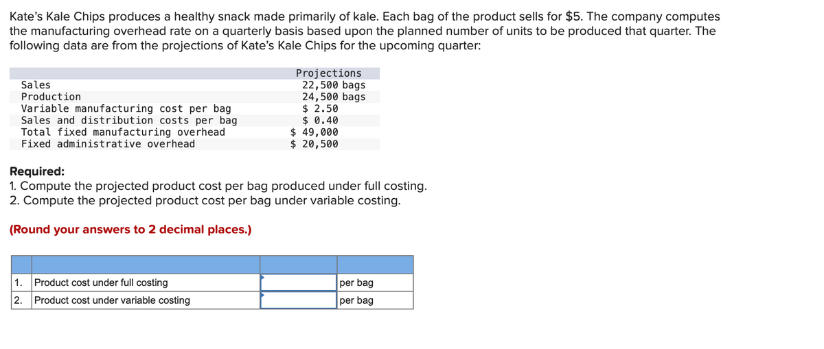 Kate's Kale Chips produces a healthy snack made primarily of kale. Each bag of the product sells for $5. The company computes
the manufacturing overhead rate on a quarterly basis based upon the planned number of units to be produced that quarter. The
following data are from the projections of Kate's Kale Chips for the upcoming quarter:
Sales
Production
Variable manufacturing cost per bag
Sales and distribution costs per bag
Total fixed manufacturing overhead
Fixed administrative overhead
1. Product cost under full costing
2.
Projections
22,500 bags
24,500 bags
$2.50
$ 0.40
Required:
1. Compute the projected product cost per bag produced under full costing.
2. Compute the projected product cost per bag under variable costing.
(Round your answers to 2 decimal places.)
Product cost under variable costing
$ 49,000
$ 20,500
per bag
per bag