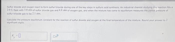 Sulfur dioxide and oxygen react to form sulfur trioxide during one of the key steps in sulfuric acid synthesis. An industrial chemist studying this reaction fills a
2.0 L flask with 3.0 atm of sulfur dioxide gas and 4.8 atm of oxygen gas, and when the mixture has come to equilibrium measures the partial pressure of
sulfur trioxide gas to be 2.1 atm,
Calculate the pressure equilibrium constant for the reaction of sulfur dioxide and oxygen at the final temperature of the mixture. Round your answer to 2
significant digits.
K-0
0.P