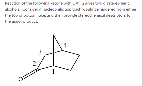 Reaction of the following ketone with LiAlH4 gives two diastereomeric
alcohols. Consider if nucleophilic approach would be hindered from either
the top or bottom face, and then provide stereochemical descriptors for
the major product.
2
3
1
4