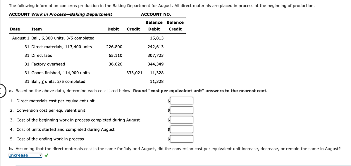 The following information concerns production in the Baking Department for August. All direct materials are placed in process at the beginning of production.
ACCOUNT Work in Process-Baking Department
ACCOUNT NO.
Date
Item
Debit Credit
August 1 Bal., 6,300 units, 3/5 completed
31 Direct materials, 113,400 units
31 Direct labor
31 Factory overhead
31 Goods finished, 114,900 units
31 Bal., ? units, 2/5 completed
a. Based on the above data, determine each cost listed below. Round "cost per equivalent unit" answers to the nearest cent.
1. Direct materials cost per equivalent unit
2. Conversion cost per equivalent unit
3. Cost of the beginning work in process completed during August
4. Cost of units started and completed during August
5. Cost of the ending work in process
b. Assuming that the direct materials cost is the same for July and August, did the conversion cost per equivalent unit increase, decrease, or remain the same in August?
Increase
226,800
65,110
36,626
Balance Balance
Debit
Credit
333,021
15,813
242,613
307,723
344,349
11,328
11,328
$
1000
$