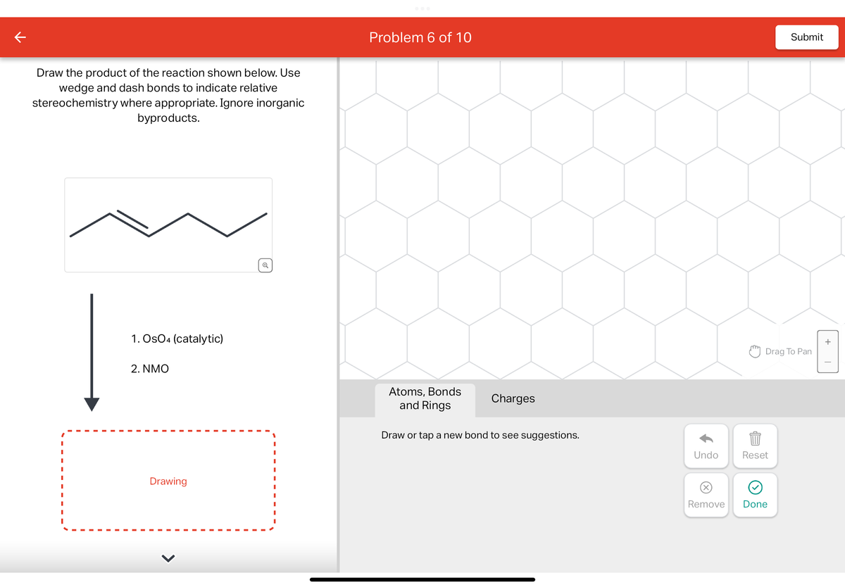 Draw the product of the reaction shown below. Use
wedge and dash bonds to indicate relative
stereochemistry where appropriate. Ignore inorganic
byproducts.
"
1. Os04 (catalytic)
2. NMO
Drawing
>
✓
Problem 6 of 10
Atoms, Bonds
and Rings
Charges
Draw or tap a new bond to see suggestions.
Undo
Drag To Pan
Reset
Submit
Remove Done
+
8