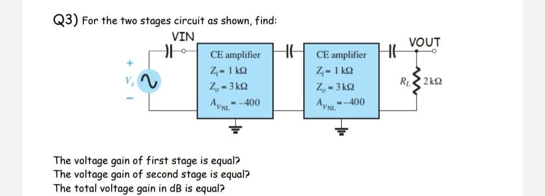 Q3) For the two stages circuit as shown, find:
VIN
VOUT
HE
CE amplifier
CE amplifier
Z,= 1 k2
Z,- 1 k2
R
2 k2
Z, - 3 kQ
Z, - 3 k2
- -400
Ayst
AVNI =-400
The voltage gain of first stage is equal?
The voltage gain of second stage is equal?
The total voltage gain in dB is equal?
