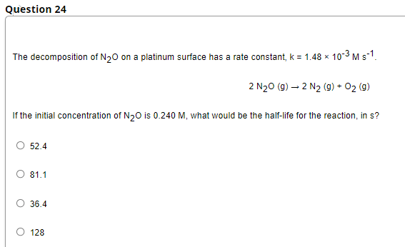 Question 24
The decomposition of N₂O on a platinum surface has a rate constant, k = 1.48 x 10-3 M s-1.
2 N₂O (g) → 2 N₂ (g) + O2 (9)
If the initial concentration of N₂O is 0.240 M, what would be the half-life for the reaction, in s?
52.4
81.1
36.4
128