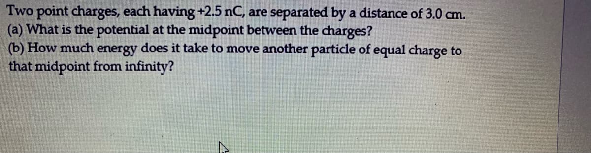 Two point charges, each having +2.5 nC, are separated by a distance of 3.0 cm.
(a) What is the potential at the midpoint between the charges?
(b) How much energy does it take to move another particle of equal charge to
that midpoint from infinity?
