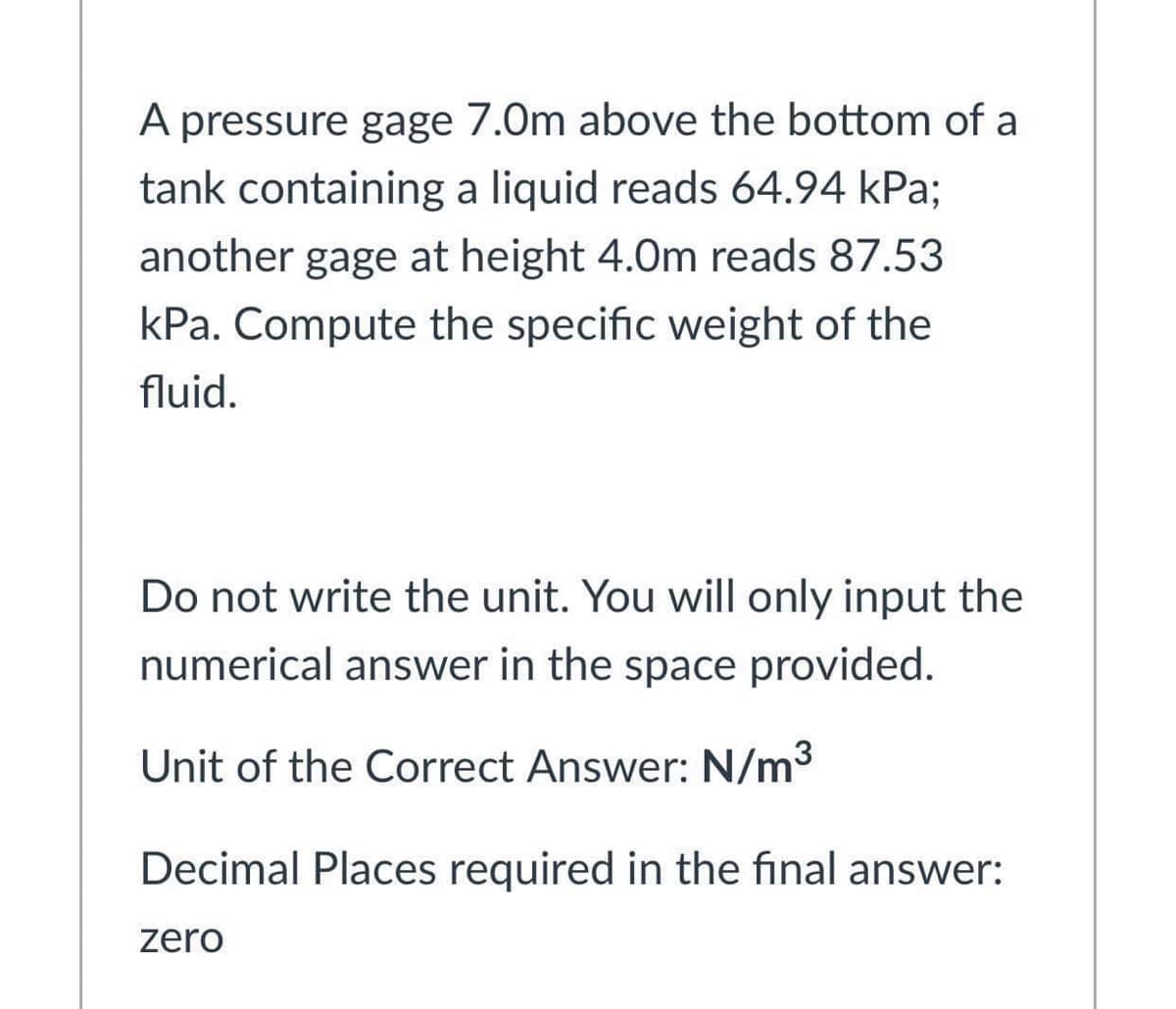 A pressure gage 7.0m above the bottom of a
tank containing a liquid reads 64.94 kPa;
another gage at height 4.0m reads 87.53
kPa. Compute the specific weight of the
fluid.
Do not write the unit. You will only input the
numerical answer in the space provided.
Unit of the Correct Answer: N/m3
Decimal Places required in the final answer:
zero
