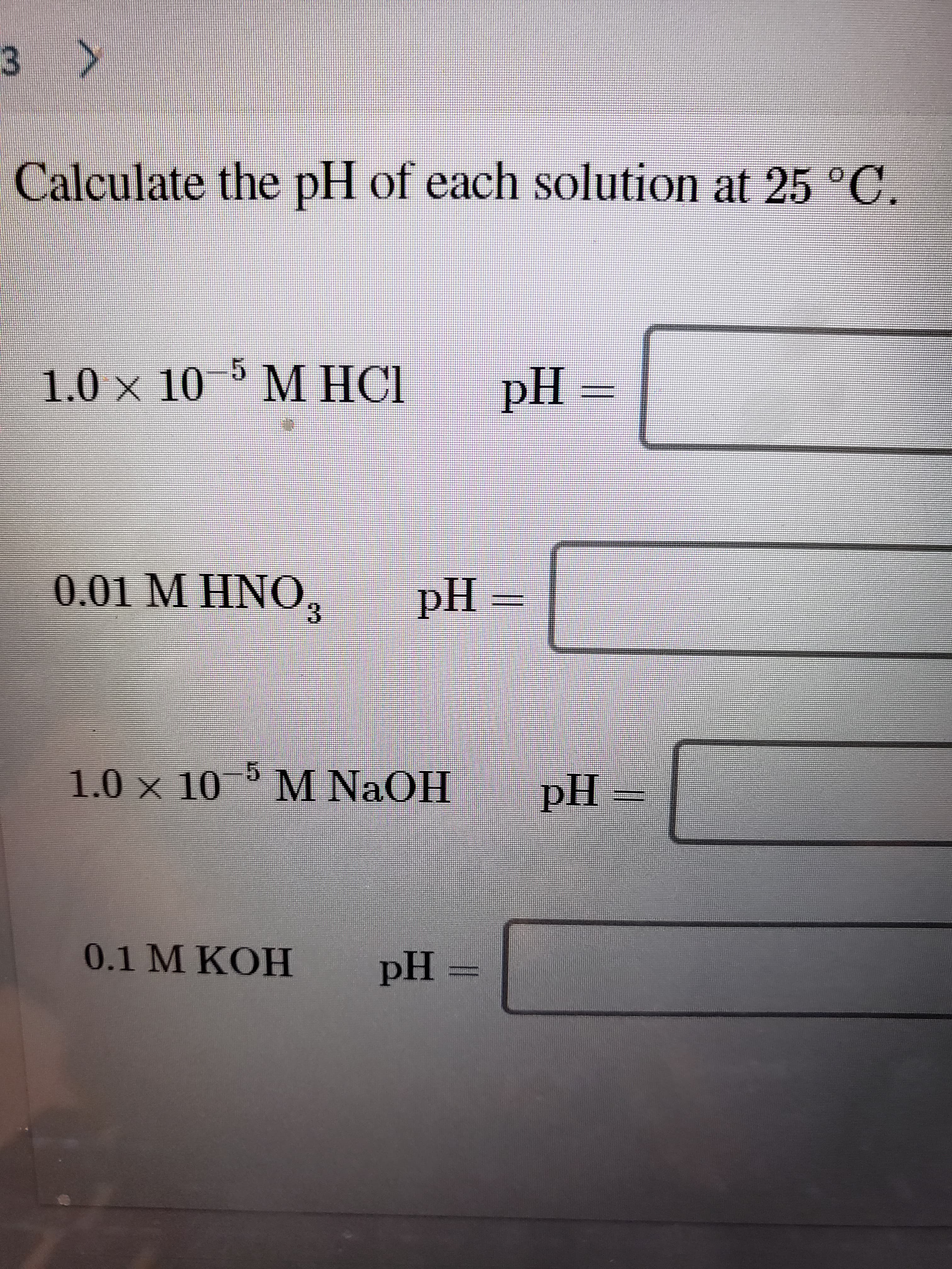 3 >
Calculate the pH of each solution at 25 °C.
5 М НСI
1.0 × 10
M HCI
pH =
0.01 M HNO,
pH=
3.
1.0 x 10 M NaOH
pH
0.1 M KOH
pH =

