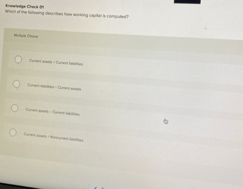 Knowledge Check 01
Which of the following describes how working capital is computed?
Multiple Choice
Current assets Current liabilities
Current liabilities Current assets
Current assets-Current liabilities
Current assets + Noncurrent liabilities

