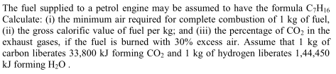The fuel supplied to a petrol engine may be assumed to have the formula C;H16
Calculate: (i) the minimum air required for complete combustion of 1 kg of fuel,
(ii) the gross calorific value of fuel per kg; and (iii) the percentage of CO, in the
exhaust gases, if the fuel is burned with 30% excess air. Assume that 1 kg of
carbon liberates 33,800 kJ forming CO, and 1 kg of hydrogen liberates 1,44,450
kJ forming H20.
