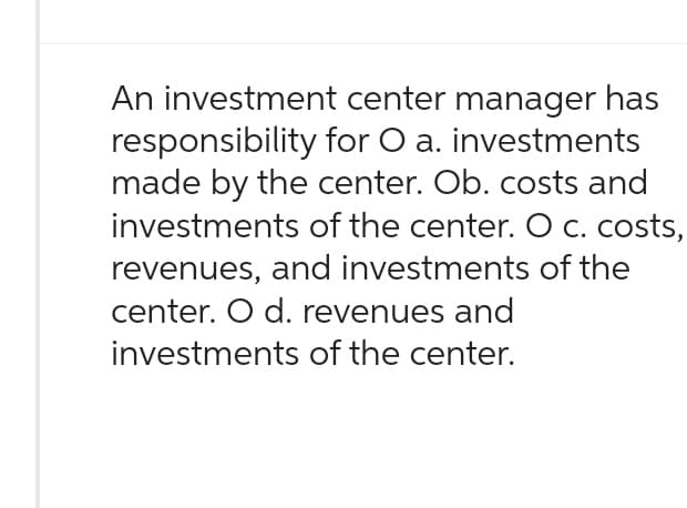 An investment center manager has
responsibility for O a. investments
made by the center. Ob. costs and
investments of the center. O c. costs,
revenues, and investments of the
center. O d. revenues and
investments of the center.