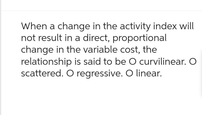 When a change in the activity index will
not result in a direct, proportional
change in the variable cost, the
relationship is said to be O curvilinear. O
scattered. O regressive. O linear.