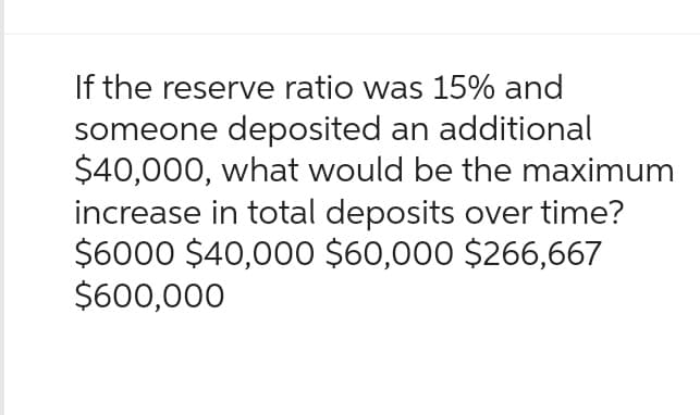 If the reserve ratio was 15% and
someone deposited an additional
$40,000, what would be the maximum
increase in total deposits over time?
$6000 $40,000 $60,000 $266,667
$600,000