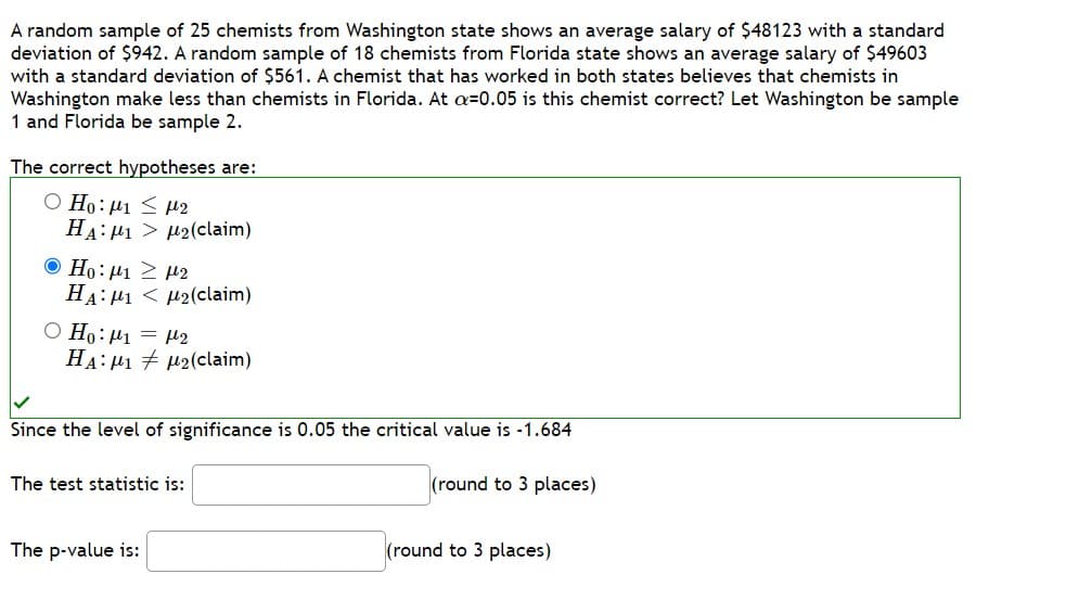 A random sample of 25 chemists from Washington state shows an average salary of $48123 with a standard
deviation of $942. A random sample of 18 chemists from Florida state shows an average salary of $49603
with a standard deviation of $561. A chemist that has worked in both states believes that chemists in
Washington make less than chemists in Florida. At a=0.05 is this chemist correct? Let Washington be sample
1 and Florida be sample 2.
The correct hypotheses are:
Ο Η: μι < με
HA: μι > μ2(claim)
© Ho: μι 2 μ2
HA: M1 M₂(claim)
O Ho: ₁ = ₂
HA: 12(claim)
Since the level of significance is 0.05 the critical value is -1.684
(round to 3 places)
The test statistic is:
The p-value is:
(round to 3 places)