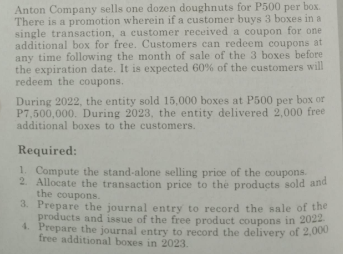 Anton Company sells one dozen doughnuts for P500 per box.
There is a promotion wherein if a customer buys 3 boxes in a
single transaction, a customer received a coupon for one
additional box for free. Customers can redeem coupons at
any time following the month of sale of the 3 boxes before
the expiration date. It is expected 60% of the customers will
redeem the coupons.
During 2022, the entity sold 15,000 boxes at P500 per box or
P7,500,000. During 2023, the entity delivered 2,000 free
additional boxes to the customers.
Required:
1. Compute the stand-alone selling price of the coupons.
2. Allocate the transaction price to the products sold and
the coupons.
3. Prepare the journal entry to record the sale of the
products and issue of the free product coupons in 2022
4. Prepare the journal entry to record the delivery of 2,000
free additional boxes in 2023.