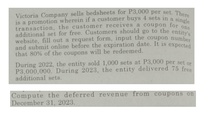 Victoria Company sells bedsheets for P3,000 per set. There
is a promotion wherein if a customer buys 4 sets in a single
transaction, the customer receives a coupon for one
additional set for free. Customers should go to the entity's
website, fill out a request form, input the coupon number
and submit online before the expiration date. It is expected
that 80% of the coupons will be redeemed.
During 2022, the entity sold 1,000 sets at P3,000 per set or
P3,000,000. During 2023, the entity delivered 75 free
additional sets.
Compute the deferred revenue from coupons on
December 31, 2023.