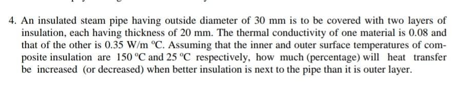 4. An insulated steam pipe having outside diameter of 30 mm is to be covered with two layers of
insulation, each having thickness of 20 mm. The thermal conductivity of one material is 0.08 and
that of the other is 0.35 W/m °C. Assuming that the inner and outer surface temperatures of com-
posite insulation are 150 °C and 25 °C respectively, how much (percentage) will heat transfer
be increased (or decreased) when better insulation is next to the pipe than it is outer layer.