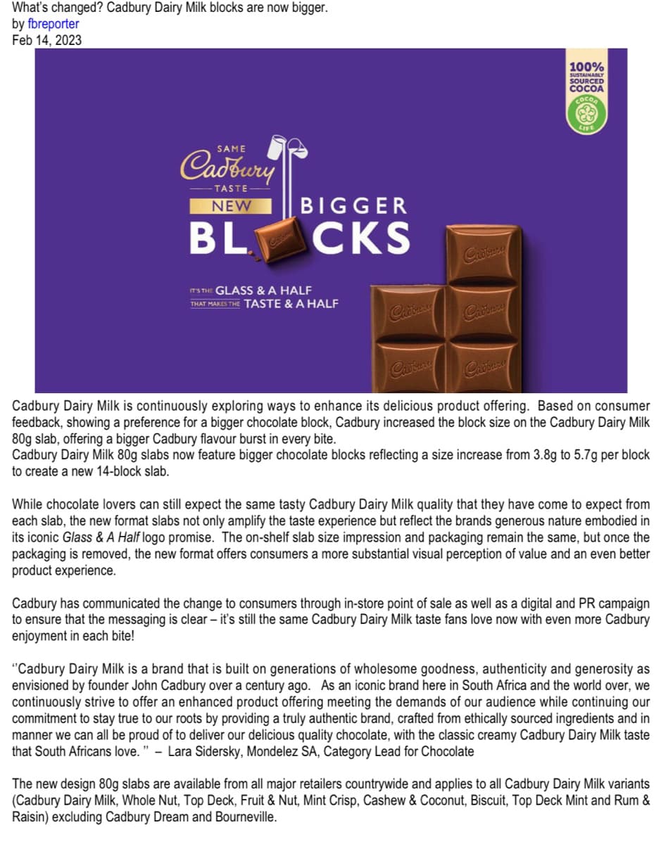 What's changed? Cadbury Dairy Milk blocks are now bigger.
by fbreporter
Feb 14, 2023
SAME
Cadbury
-TASTE
NEW
BL
BIGGER
CKS
IT'S THE GLASS & A HALF
THAT MAKES THE TASTE & A HALF
Cadbury
Cadbury
100%
SUSTAINABLY
SOURCED
COCOA
COCO
LIFE
Cadbury
Cadbury Dairy Milk is continuously exploring ways to enhance its delicious product offering. Based on consumer
feedback, showing a preference for a bigger chocolate block, Cadbury increased the block size on the Cadbury Dairy Milk
80g slab, offering a bigger Cadbury flavour burst in every bite.
Cadbury Dairy Milk 80g slabs now feature bigger chocolate blocks reflecting a size increase from 3.8g to 5.7g per block
to create a new 14-block slab.
While chocolate lovers can still expect the same tasty Cadbury Dairy Milk quality that they have come to expect from
each slab, the new format slabs not only amplify the taste experience but reflect the brands generous nature embodied in
its iconic Glass & A Half logo promise. The on-shelf slab size impression and packaging remain the same, but once the
packaging is removed, the new format offers consumers a more substantial visual perception of value and an even better
product experience.
Cadbury has communicated the change to consumers through in-store point of sale as well as a digital and PR campaign
to ensure that the messaging is clear - it's still the same Cadbury Dairy Milk taste fans love now with even more Cadbury
enjoyment in each bite!
"Cadbury Dairy Milk is a brand that is built on generations of wholesome goodness, authenticity and generosity as
envisioned by founder John Cadbury over a century ago. As an iconic brand here in South Africa and the world over, we
continuously strive to offer an enhanced product offering meeting the demands of our audience while continuing our
commitment to stay true to our roots by providing a truly authentic brand, crafted from ethically sourced ingredients and in
manner we can all be proud of to deliver our delicious quality chocolate, with the classic creamy Cadbury Dairy Milk taste
that South Africans love." - Lara Sidersky, Mondelez SA, Category Lead for Chocolate
The new design 80g slabs are available from all major retailers countrywide and applies to all Cadbury Dairy Milk variants
(Cadbury Dairy Milk, Whole Nut, Top Deck, Fruit & Nut, Mint Crisp, Cashew & Coconut, Biscuit, Top Deck Mint and Rum &
Raisin) excluding Cadbury Dream and Bourneville.