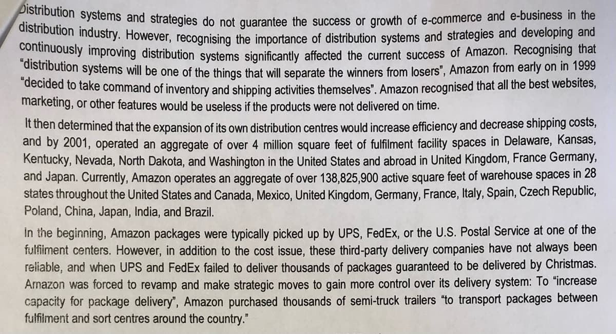 Distribution systems and strategies do not guarantee the success or growth of e-commerce and e-business in the
distribution industry. However, recognising the importance of distribution systems and strategies and developing and
continuously improving distribution systems significantly affected the current success of Amazon. Recognising that
"distribution systems will be one of the things that will separate the winners from losers", Amazon from early on in 1999
"decided to take command of inventory and shipping activities themselves". Amazon recognised that all the best websites,
marketing, or other features would be useless if the products were not delivered on time.
It then determined that the expansion of its own distribution centres would increase efficiency and decrease shipping costs,
and by 2001, operated an aggregate of over 4 million square feet of fulfilment facility spaces in Delaware, Kansas,
Kentucky, Nevada, North Dakota, and Washington in the United States and abroad in United Kingdom, France Germany,
and Japan. Currently, Amazon operates an aggregate of over 138,825,900 active square feet of warehouse spaces in 28
states throughout the United States and Canada, Mexico, United Kingdom, Germany, France, Italy, Spain, Czech Republic,
Poland, China, Japan, India, and Brazil.
In the beginning, Amazon packages were typically picked up by UPS, FedEx, or the U.S. Postal Service at one of the
fulfilment centers. However, in addition to the cost issue, these third-party delivery companies have not always been
reliable, and when UPS and FedEx failed to deliver thousands of packages guaranteed to be delivered by Christmas.
Amazon was forced to revamp and make strategic moves to gain more control over its delivery system: To "increase
capacity for package delivery", Amazon purchased thousands of semi-truck trailers "to transport packages between
fulfilment and sort centres around the country."