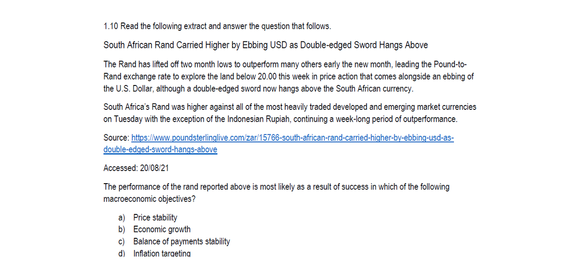 1.10 Read the following extract and answer the question that follows.
South African Rand Carried Higher by Ebbing USD as Double-edged Sword Hangs Above
The Rand has lifted off two month lows to outperform many others early the new month, leading the Pound-to-
Rand exchange rate to explore the land below 20.00 this week in price action that comes alongside an ebbing of
the U.S. Dollar, although a double-edged sword now hangs above the South African currency.
South Africa's Rand was higher against all of the most heavily traded developed and emerging market currencies
on Tuesday with the exception of the Indonesian Rupiah, continuing a week-long period of outperformance.
Source: https://www.poundsterlinglive.com/zar/15766-south-african-rand-carried-higher-by-ebbing-usd-as-
double-edged-sword-hangs-above
Accessed: 20/08/21
The performance of the rand reported above is most likely as a result of success in which of the following
macroeconomic objectives?
a) Price stability
b) Economic growth
c) Balance of payments stability
d) Inflation targeting
