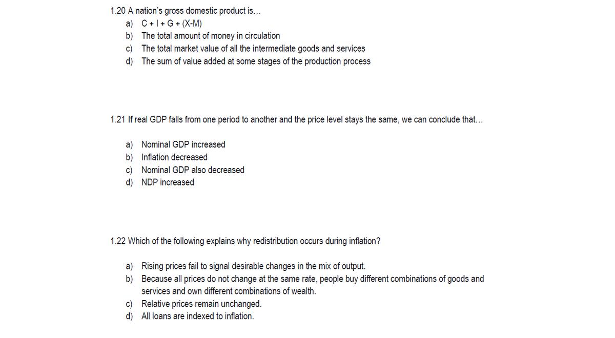 1.20 A nation's gross domestic product is...
a) C+1+ G + (X-M)
b) The total amount of money in circulation
c) The total market value of all the intermediate goods and services
d) The sum of value added at some stages of the production process
1.21 If real GDP falls from one period to another and the price level stays the same, we can conclude that...
a) Nominal GDP increased
b) Inflation decreased
c) Nominal GDP also decreased
d) NDP increased
1.22 Which of the following explains why redistribution occurs during inflation?
a) Rising prices fail to signal desirable changes in the mix of output.
b) Because all prices do not change at the same rate, people buy different combinations of goods and
services and own different combinations of wealth.
c) Relative prices remain unchanged.
d) All loans are indexed to inflation.
