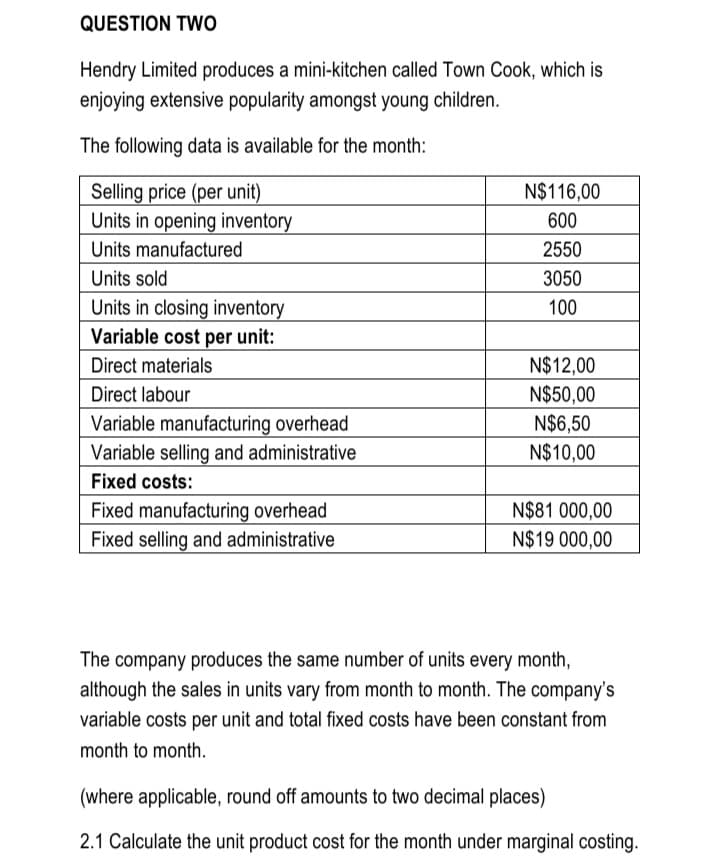 QUESTION TWO
Hendry Limited produces a mini-kitchen called Town Cook, which is
enjoying extensive popularity amongst young children.
The following data is available for the month:
Selling price (per unit)
Units in opening inventory
N$116,00
600
Units manufactured
2550
Units sold
3050
Units in closing inventory
100
Variable cost per unit:
Direct materials
N$12,00
N$50,00
N$6,50
N$10,00
Direct labour
Variable manufacturing overhead
Variable selling and administrative
Fixed costs:
Fixed manufacturing overhead
Fixed selling and administrative
N$81 000,00
N$19 000,00
The company produces the same number of units every month,
although the sales in units vary from month to month. The company's
variable costs per unit and total fixed costs have been constant from
month to month.
(where applicable, round off amounts to two decimal places)
2.1 Calculate the unit product cost for the month under marginal costing.
