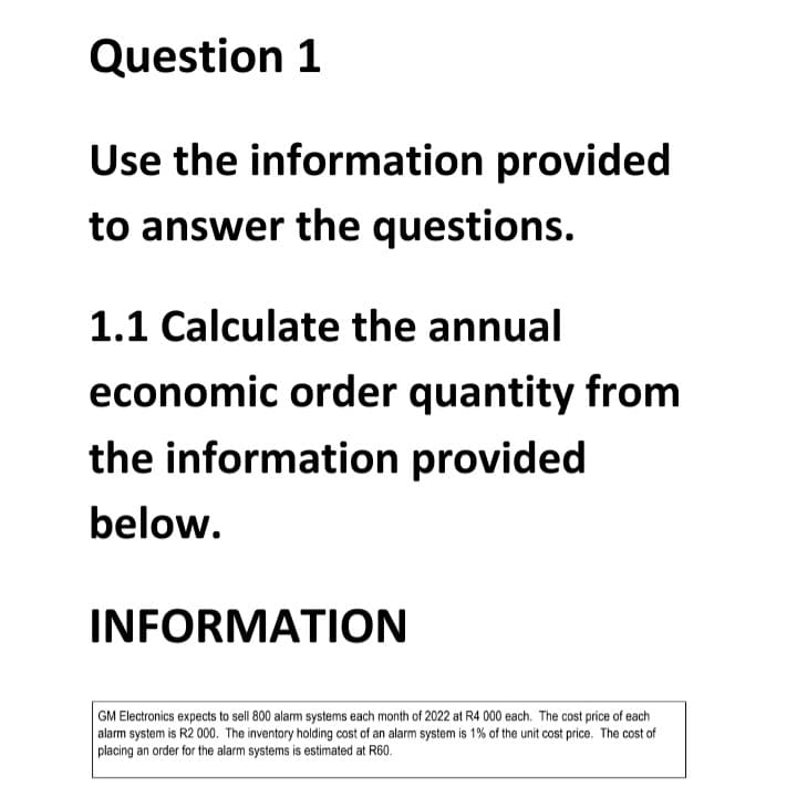 Question 1
Use the information provided
to answer the questions.
1.1 Calculate the annual
economic order quantity from
the information provided
below.
INFORMATION
GM Electronics expects to sell 800 alarm systems each month of 2022 at R4 000 each. The cost price of each
alarm system is R2 000. The inventory holding cost of an alarm system is 1% of the unit cost price. The cost of
placing an order for the alarm systems is estimated at R60.