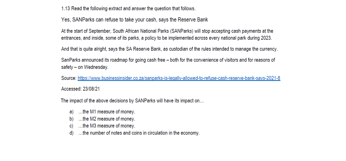 1.13 Read the following extract and answer the question that follows.
Yes, SANParks can refuse to take your cash, says the Reserve Bank
At the start of September, South African National Parks (SANParks) will stop accepting cash payments at the
entrances, and inside, some of its parks, a policy to be implemented across every national park during 2023.
And that is quite alright, says the SA Reserve Bank, as custodian of the rules intended to manage the currency.
SanParks announced its roadmap for going cash free – both for the convenience of visitors and for reasons of
safety – on Wednesday.
Source: https://www.businessinsider.co.za/sanparks-is-legally-allowed-to-refuse-cash-reserve-bank-says-2021-8
Accessed: 23/08/21
The impact of the above decisions by SANParks will have its impact on...
a)
..the M1 measure of money.
b)
..the M2 measure of money.
c)
..the M3 measure of money.
d) ..the number of notes and coins in circulation in the economy.
