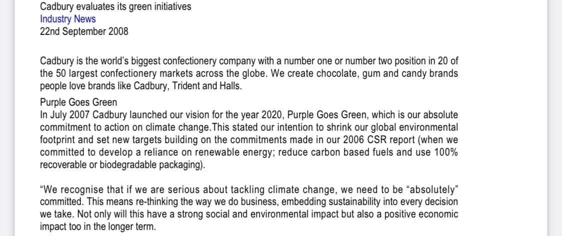 Cadbury evaluates its green initiatives
Industry News
22nd September 2008
Cadbury is the world's biggest confectionery company with a number one or number two position in 20 of
the 50 largest confectionery markets across the globe. We create chocolate, gum and candy brands
people love brands like Cadbury, Trident and Halls.
Purple Goes Green
In July 2007 Cadbury launched our vision for the year 2020, Purple Goes Green, which is our absolute
commitment to action on climate change. This stated our intention to shrink our global environmental
footprint and set new targets building on the commitments made in our 2006 CSR report (when we
committed to develop a reliance on renewable energy; reduce carbon based fuels and use 100%
recoverable or biodegradable packaging).
"We recognise that if we are serious about tackling climate change, we need to be "absolutely"
committed. This means re-thinking the way we do business, embedding sustainability into every decision
we take. Not only will this have a strong social and environmental impact but also a positive economic
impact too in the longer term.