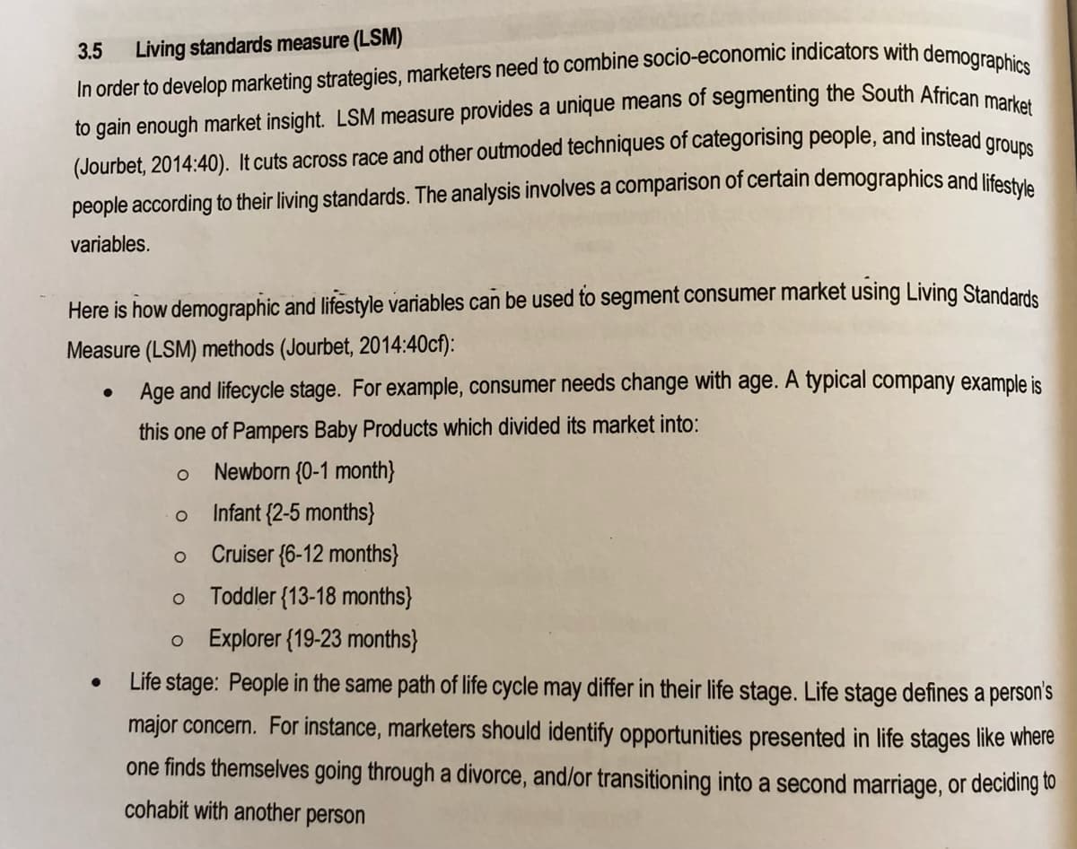 3.5 Living standards measure (LSM)
In order to develop marketing strategies, marketers need to combine socio-economic indicators with demographics
to gain enough market insight. LSM measure provides a unique means of segmenting the South African market
(Jourbet, 2014:40). It cuts across race and other outmoded techniques of categorising people, and instead groups
people according to their living standards. The analysis involves a comparison of certain demographics and lifestyle
variables.
Here is how demographic and lifestyle variables can be used to segment consumer market using Living Standards
Measure (LSM) methods (Jourbet, 2014:40cf):
Age and lifecycle stage. For example, consumer needs change with age. A typical company example is
this one of Pampers Baby Products which divided its market into:
Newborn (0-1 month}
O
Infant {2-5 months}
Cruiser (6-12 months}
Toddler {13-18 months}
Explorer (19-23 months}
Life stage: People in the same path of life cycle may differ in their life stage. Life stage defines a person's
major concern. For instance, marketers should identify opportunities presented in life stages like where
one finds themselves going through a divorce, and/or transitioning into a second marriage, or deciding to
cohabit with another person
O
O
O