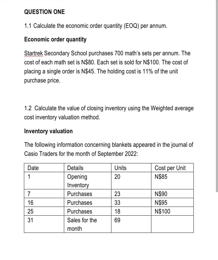 QUESTION ONE
1.1 Calculate the economic order quantity (EOQ) per annum.
Economic order quantity
Startrek Secondary School purchases 700 math's sets per annum. The
cost of each math set is N$80. Each set is sold for N$100. The cost of
placing a single order is N$45. The holding cost is 11% of the unit
purchase price.
1.2 Calculate the value of closing inventory using the Weighted average
cost inventory valuation method.
Inventory valuation
The following information concerning blankets appeared in the journal of
Casio Traders for the month of September 2022:
Date
Details
Units
Cost per Unit
1
Opening
20
N$85
Inventory
7
Purchases
23
N$90
16
Purchases
33
N$95
25
Purchases
18
N$100
31
Sales for the
69
month

