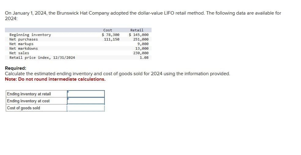 On January 1, 2024, the Brunswick Hat Company adopted the dollar-value LIFO retail method. The following data are available for
2024:
Beginning inventory
Net purchases
Cost
$ 78,300
111,150
Retail
$ 145,000
251,000
Net markups
Net markdowns
Net sales
Retail price index, 12/31/2024
Required:
9,000
13,000
230,000
1.08
Calculate the estimated ending inventory and cost of goods sold for 2024 using the information provided.
Note: Do not round intermediate calculations.
Ending inventory at retail
Ending inventory at cost
Cost of goods sold