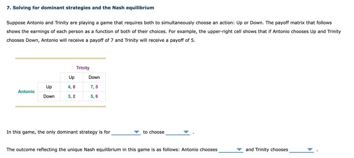 7. Solving for dominant strategies and the Nash equilibrium
Suppose Antonio and Trinity are playing a game that requires both to simultaneously choose an action: Up or Down. The payoff matrix that follows
shows the earnings of each person as a function of both of their choices. For example, the upper-right cell shows that if Antonio chooses Up and Trinity
chooses Down, Antonio will receive a payoff of 7 and Trinity will receive a payoff of 5.
Trinity
Up
Down
Up
4,8
7,5
Antonio
Down
3,2
5,6
In this game, the only dominant strategy is for
to choose
The outcome reflecting the unique Nash equilibrium in this game is as follows: Antonio chooses
and Trinity chooses