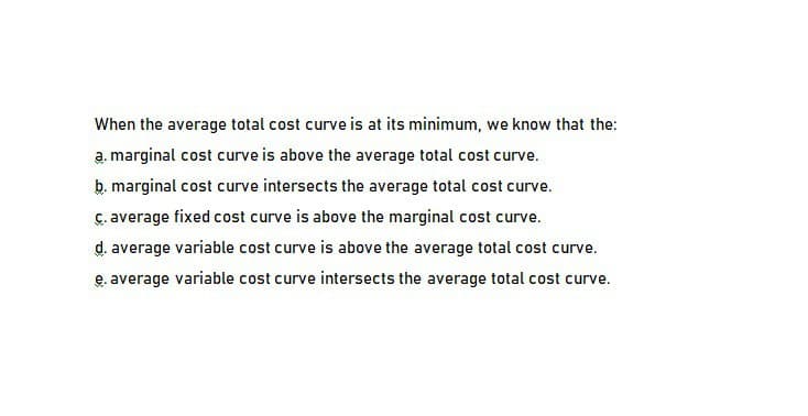 When the average total cost curve is at its minimum, we know that the:
a. marginal cost curve is above the average total cost curve.
b. marginal cost curve intersects the average total cost curve.
c. average fixed cost curve is above the marginal cost curve.
d. average variable cost curve is above the average total cost curve.
e. average variable cost curve intersects the average total cost curve.