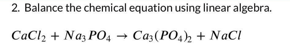 2. Balance the chemical equation using linear algebra.
CaCl2 + Na3PO4 → Ca3(PO4)2 + NaCl