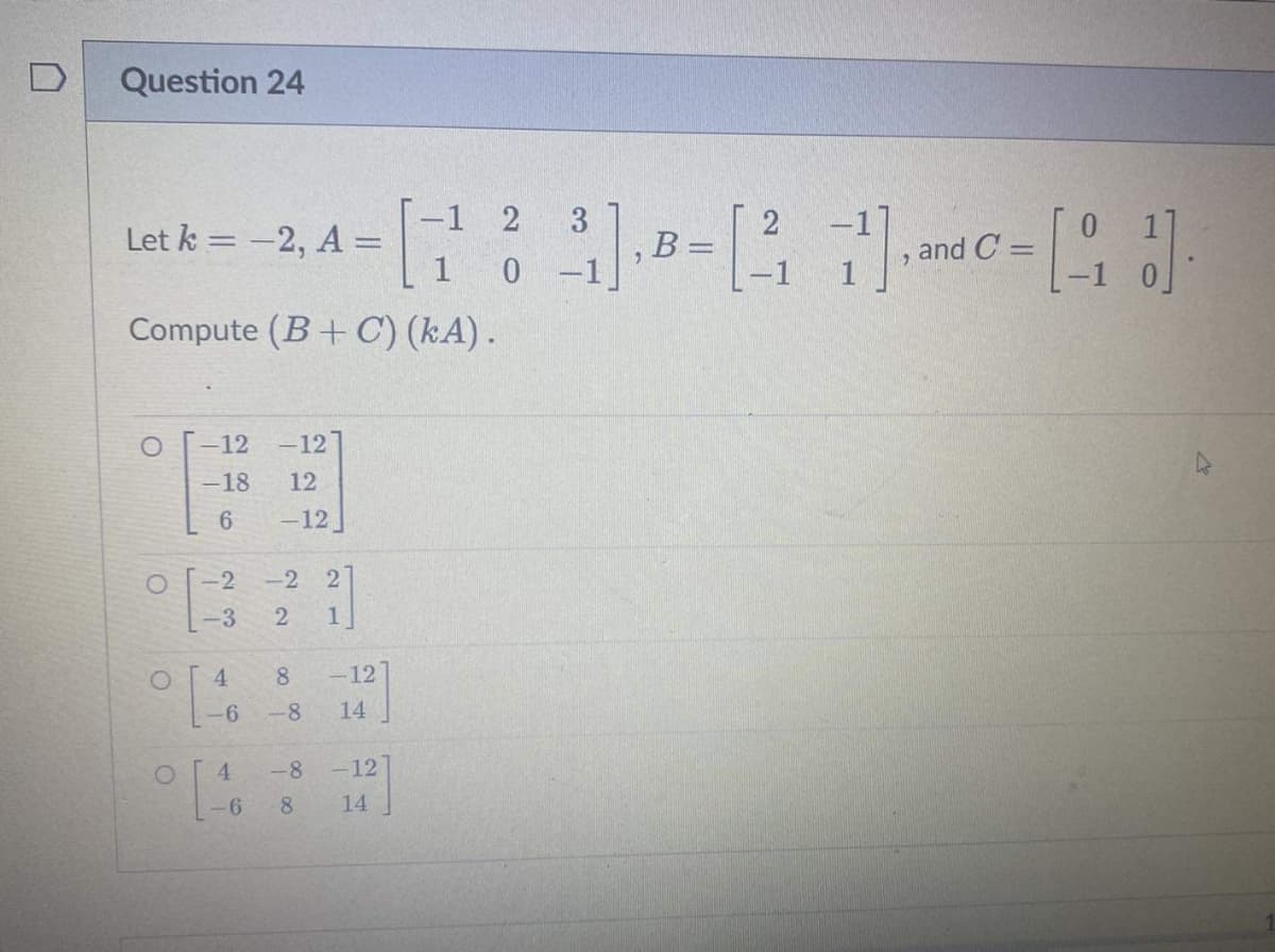 Question 24
17
Compute (B+C) (KA).
Let k = -2, A =
O
O
O
-12 -12
-18
12
6
-12
-2
-3
8 -12
-6 -8 14
ܠܚܝ
-2 2
2 1
4
-6
-8 -12
8 14
-1 2
1 0
3
³1]. B-[3] and [1]
B:
C=
=
D