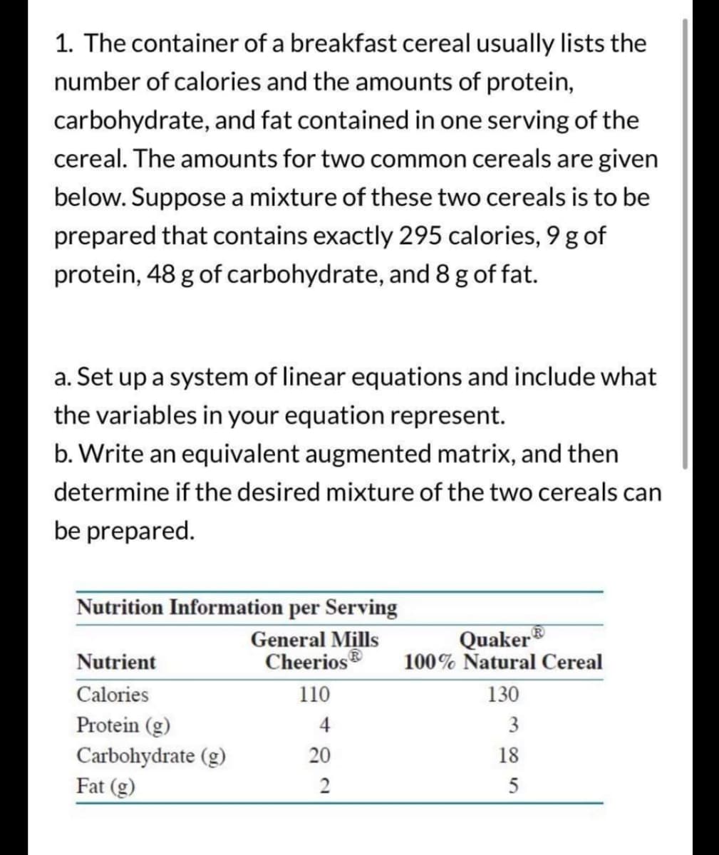 1. The container of a breakfast cereal usually lists the
number of calories and the amounts of protein,
carbohydrate, and fat contained in one serving of the
cereal. The amounts for two common cereals are given
below. Suppose a mixture of these two cereals is to be
prepared that contains exactly 295 calories, 9 g of
protein, 48 g of carbohydrate, and 8 g of fat.
a. Set up a system of linear equations and include what
the variables in your equation represent.
b. Write an equivalent augmented matrix, and then
determine if the desired mixture of the two cereals can
be prepared.
Nutrition Information per Serving
General Mills
Cheerios
Nutrient
Calories
Protein (g)
Carbohydrate (g)
Fat (g)
110
4
20
2
Quaker
100% Natural Cereal
130
3
18
5