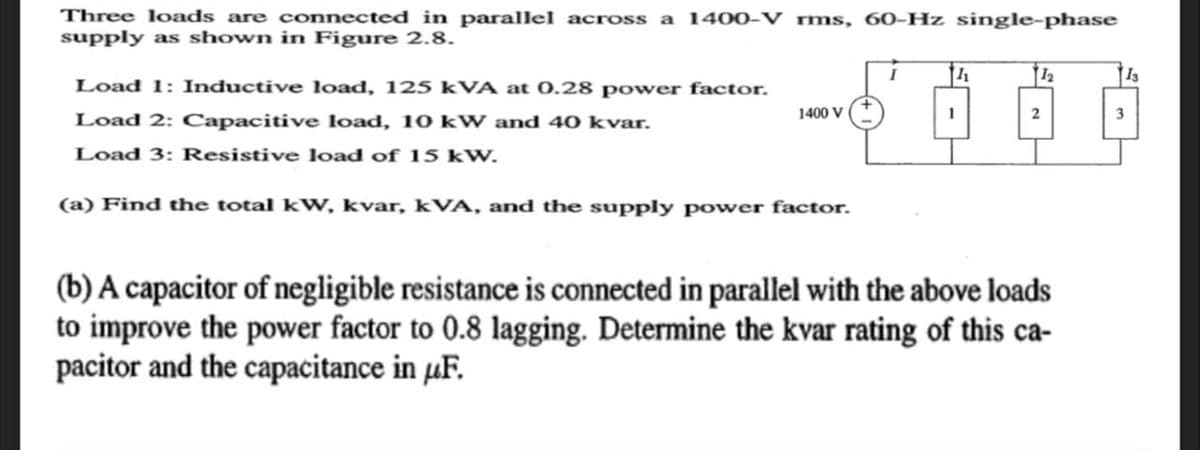 Three loads are connected in parallel across a 1400-V rms, 60-Hz single-phase
supply as shown in Figure 2.8.
Load 1: Inductive load, 125 kVA at 0.28 power factor.
Load 2: Capacitive load, 10 kW and 40 kvar.
Load 3: Resistive load of 15 kW.
1400 V
(a) Find the total kW, kvar, kVA, and the supply power factor.
1
12
(b) A capacitor of negligible resistance is connected in parallel with the above loads
to improve the power factor to 0.8 lagging. Determine the kvar rating of this ca-
pacitor and the capacitance in uF.
13
3