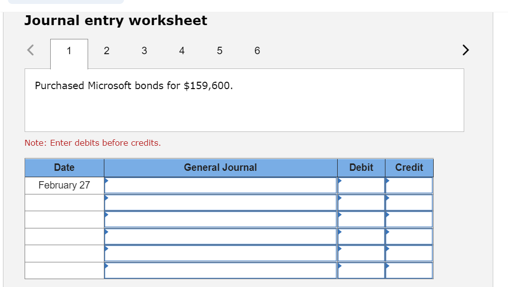 Journal entry worksheet
1
2
3
Date
February 27
Note: Enter debits before credits.
4
Purchased Microsoft bonds for $159,600.
5
6
General Journal
Debit
Credit